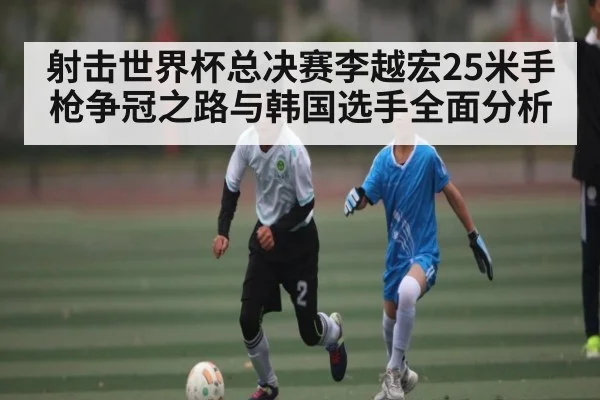 射击世界杯总决赛李越宏25米手枪争冠之路与韩国选手全面分析