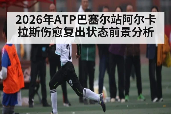 2026年ATP巴塞尔站阿尔卡拉斯伤愈复出状态前景分析
